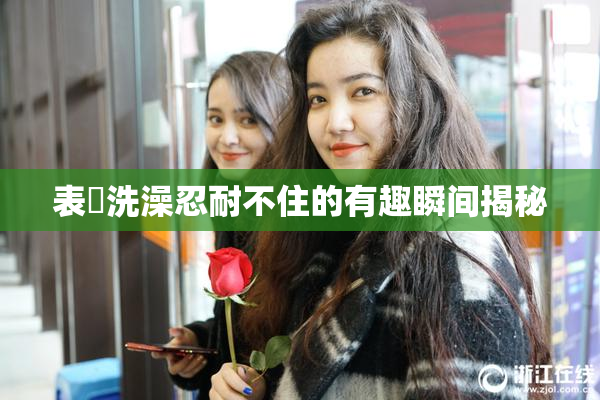 表妺洗澡忍耐不住的有趣瞬间揭秘