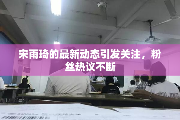 宋雨琦的最新动态引发关注，粉丝热议不断