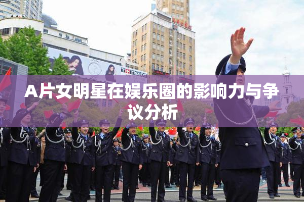 A片女明星在娱乐圈的影响力与争议分析