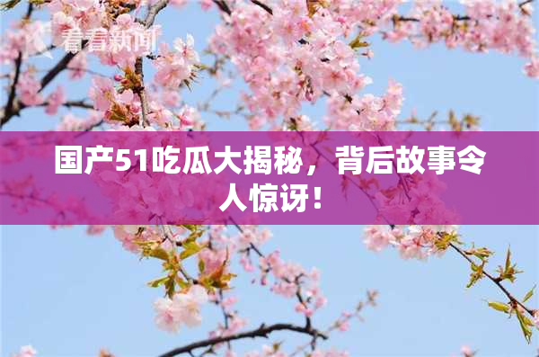 国产51吃瓜大揭秘，背后故事令人惊讶！
