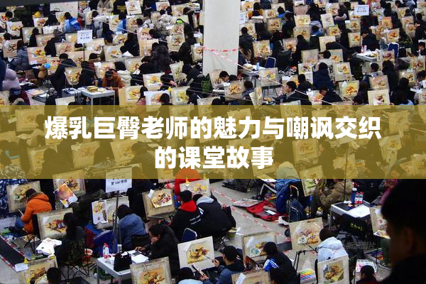 爆乳巨臀老师的魅力与嘲讽交织的课堂故事