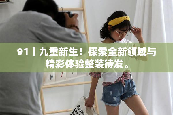 91丨九重新生！探索全新领域与精彩体验整装待发。