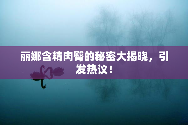 丽娜含精肉臀的秘密大揭晓，引发热议！