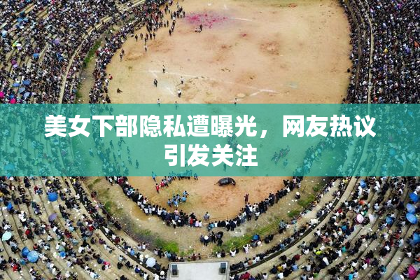 美女下部隐私遭曝光，网友热议引发关注
