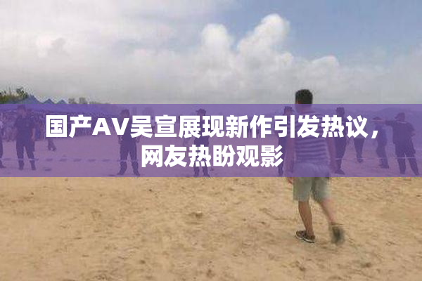 国产AV吴宣展现新作引发热议，网友热盼观影