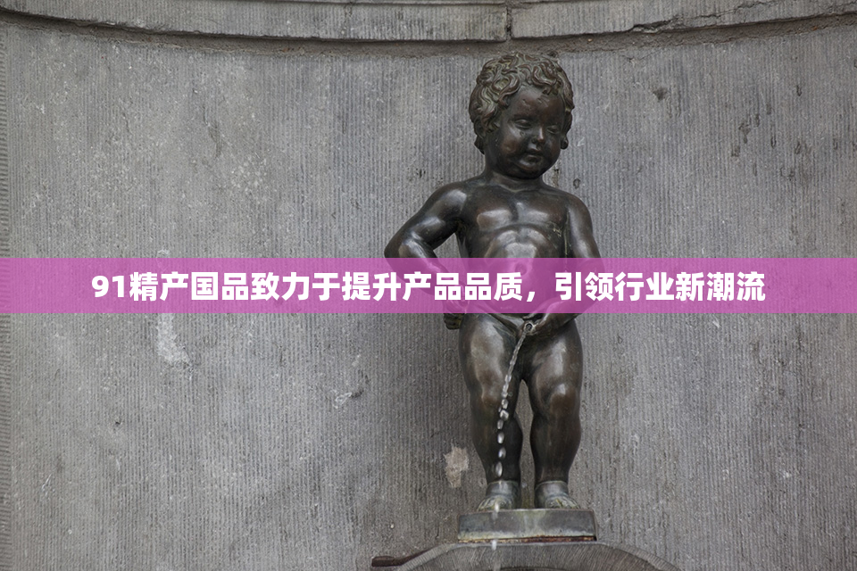91精产国品致力于提升产品品质，引领行业新潮流