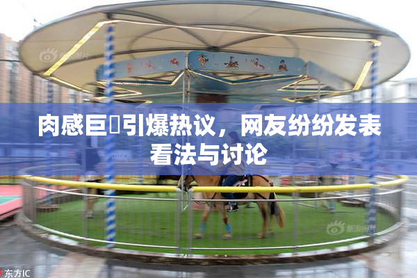 肉感巨凥引爆热议，网友纷纷发表看法与讨论