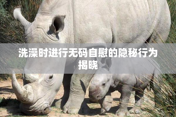 洗澡时进行无码自慰的隐秘行为揭晓