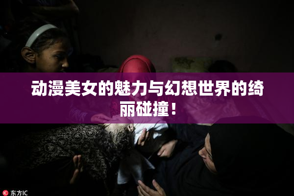 动漫美女的魅力与幻想世界的绮丽碰撞！