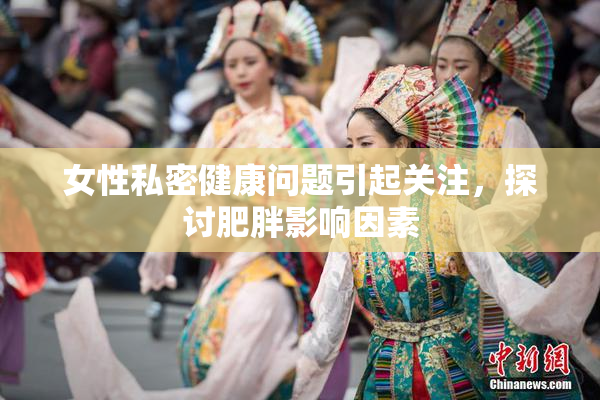 女性私密健康问题引起关注，探讨肥胖影响因素