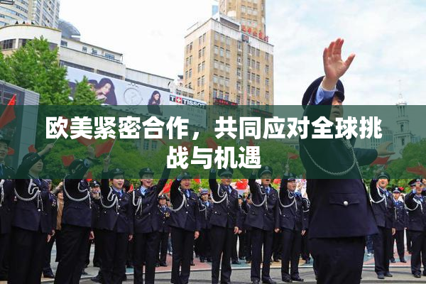 欧美紧密合作，共同应对全球挑战与机遇