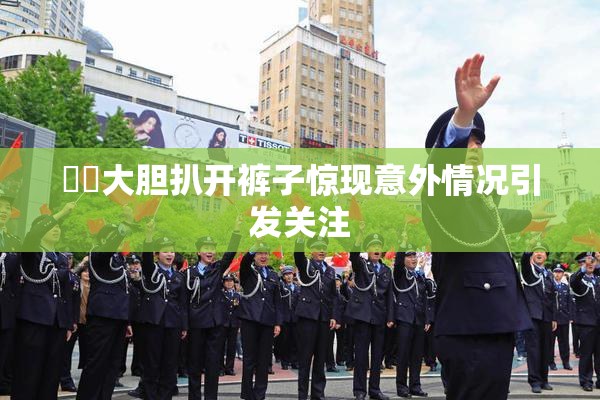 妺妺大胆扒开裤子惊现意外情况引发关注