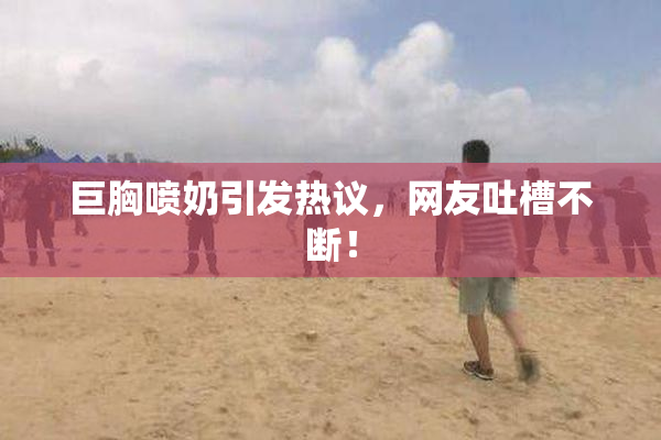 巨胸喷奶引发热议，网友吐槽不断！