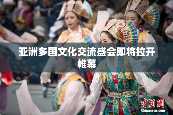 亚洲多国文化交流盛会即将拉开帷幕