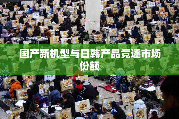 国产新机型与日韩产品竞逐市场份额