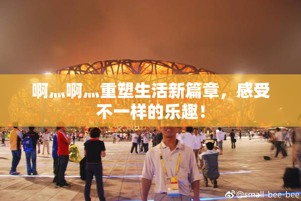 啊灬啊灬重塑生活新篇章，感受不一样的乐趣！