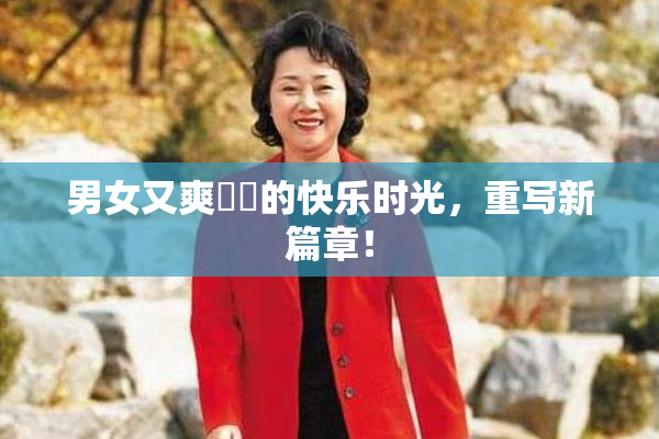 男女又爽❌‌的快乐时光，重写新篇章！