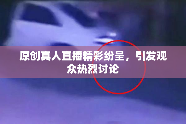原创真人直播精彩纷呈，引发观众热烈讨论