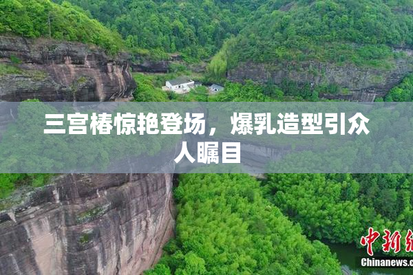 三宫椿惊艳登场，爆乳造型引众人瞩目