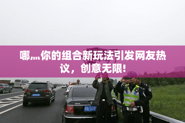 哪灬你的组合新玩法引发网友热议，创意无限!