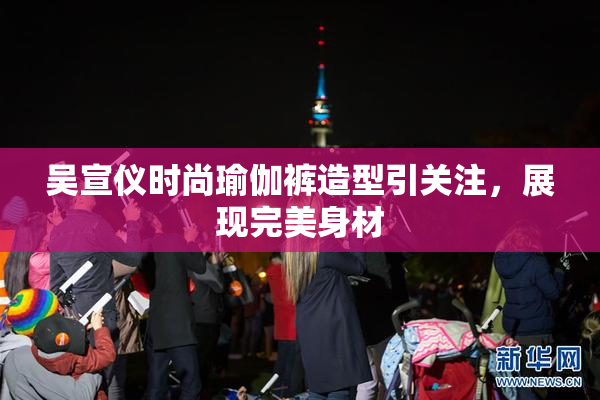 吴宣仪时尚瑜伽裤造型引关注，展现完美身材