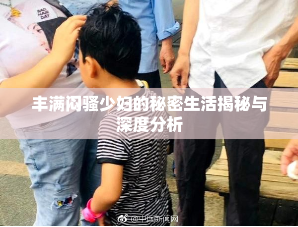 丰满闷骚少妇的秘密生活揭秘与深度分析