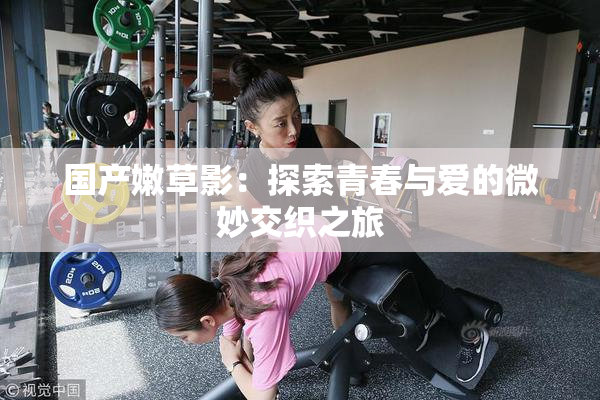 国产嫩草影：探索青春与爱的微妙交织之旅