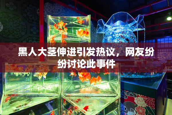 黑人大茎伸进引发热议，网友纷纷讨论此事件