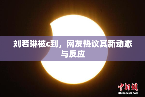 刘若琳被c到，网友热议其新动态与反应