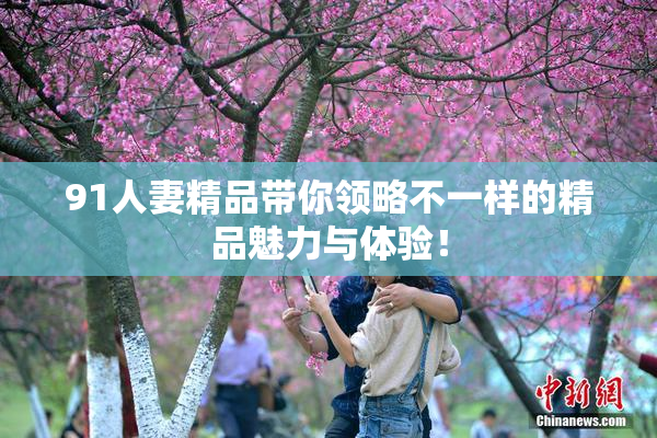 91人妻精品带你领略不一样的精品魅力与体验！
