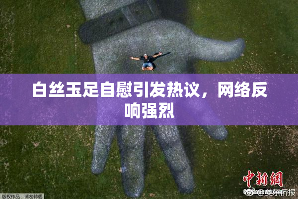 白丝玉足自慰引发热议，网络反响强烈
