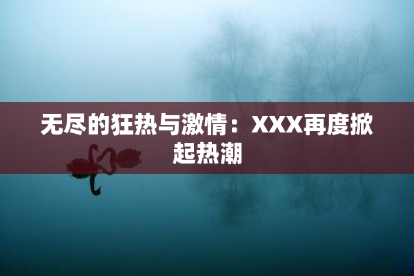 无尽的狂热与激情：XXX再度掀起热潮