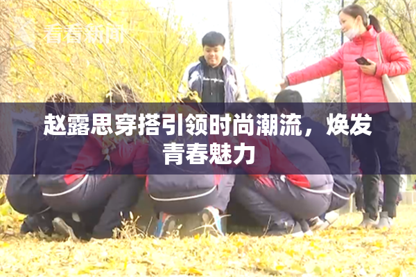 赵露思穿搭引领时尚潮流，焕发青春魅力