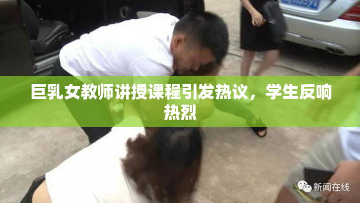 巨乳女教师讲授课程引发热议，学生反响热烈