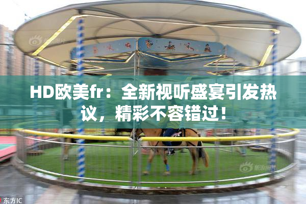 HD欧美fr：全新视听盛宴引发热议，精彩不容错过！