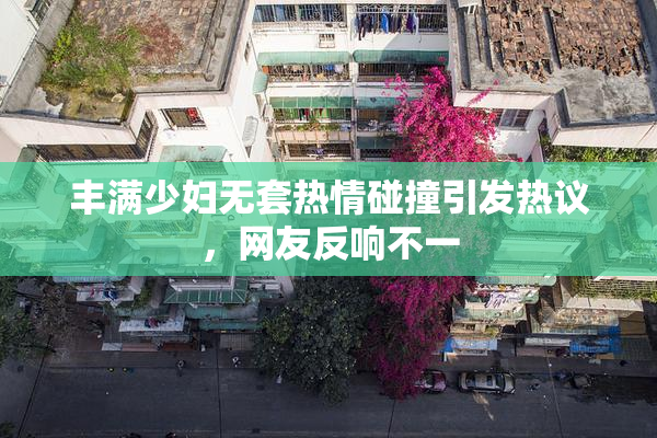 丰满少妇无套热情碰撞引发热议，网友反响不一