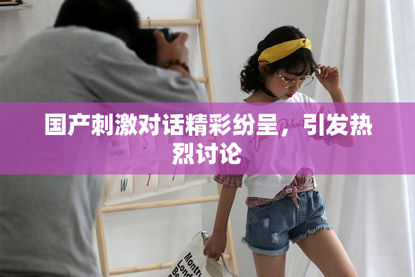 国产刺激对话精彩纷呈，引发热烈讨论