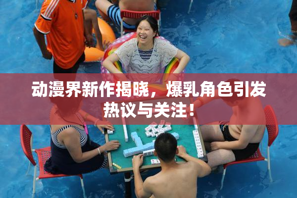 动漫界新作揭晓，爆乳角色引发热议与关注！