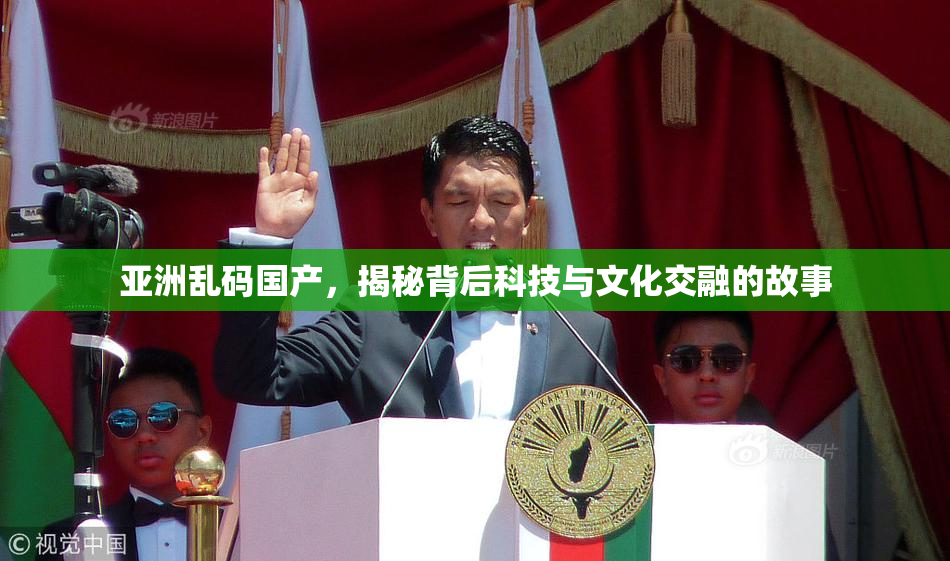 亚洲乱码国产，揭秘背后科技与文化交融的故事