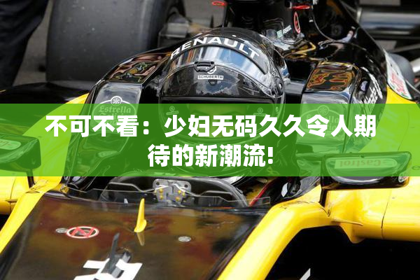 不可不看：少妇无码久久令人期待的新潮流!
