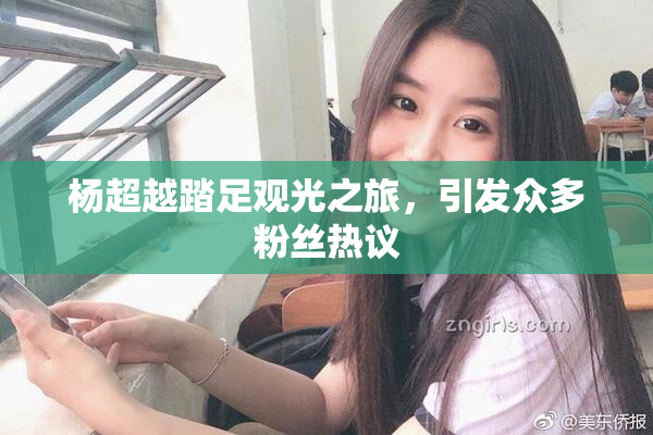 杨超越踏足观光之旅，引发众多粉丝热议