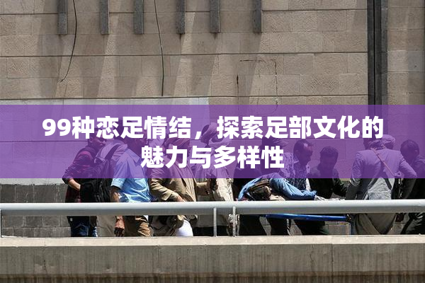 99种恋足情结，探索足部文化的魅力与多样性