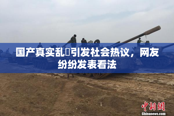 国产真实乱婬引发社会热议，网友纷纷发表看法