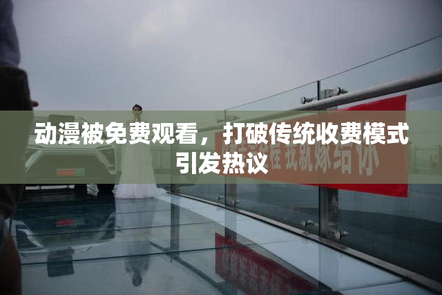 动漫被免费观看，打破传统收费模式引发热议