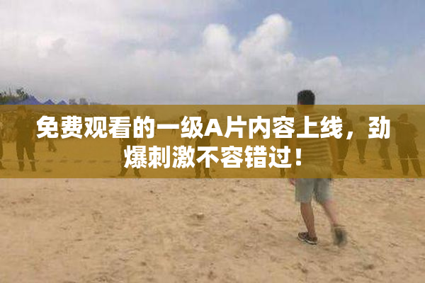 免费观看的一级A片内容上线，劲爆刺激不容错过！