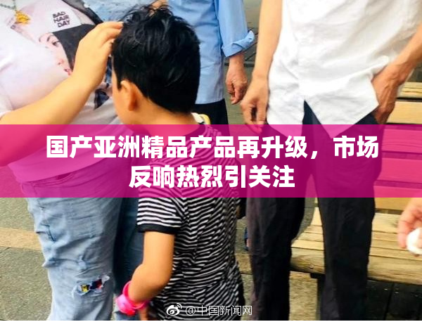 国产亚洲精品产品再升级，市场反响热烈引关注