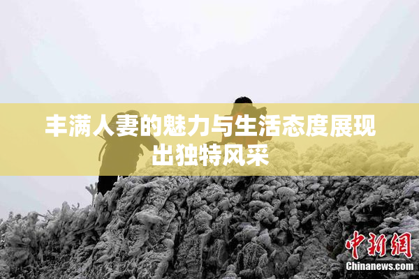 丰满人妻的魅力与生活态度展现出独特风采
