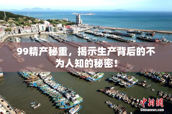 99精产秘重，揭示生产背后的不为人知的秘密！