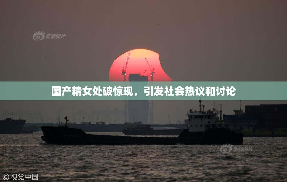 国产精女处破惊现，引发社会热议和讨论