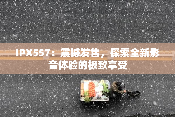 IPX557：震撼发售，探索全新影音体验的极致享受